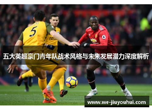 五大英超豪门青年队战术风格与未来发展潜力深度解析 五大英超豪门青年队战术风格与未来发展潜力深度解析