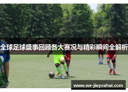 全球足球盛事回顾各大赛况与精彩瞬间全解析 全球足球盛事回顾各大赛况与精彩瞬间全解析