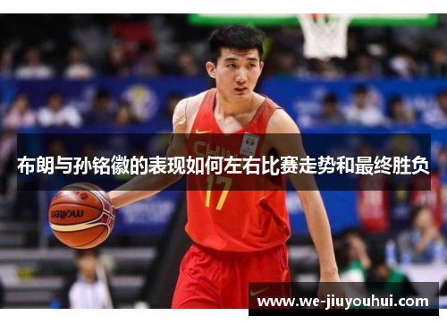布朗与孙铭徽的表现如何左右比赛走势和最终胜负 布朗与孙铭徽的表现如何左右比赛走势和最终胜负