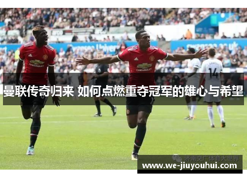 曼联传奇归来 如何点燃重夺冠军的雄心与希望