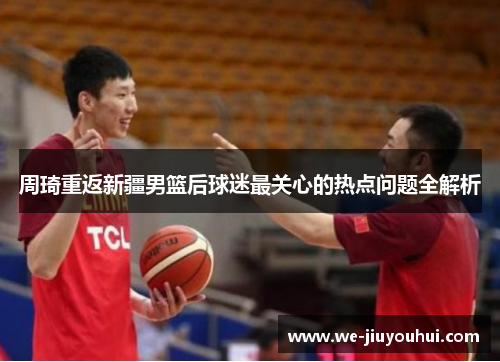 周琦重返新疆男篮后球迷最关心的热点问题全解析 周琦重返新疆男篮后球迷最关心的热点问题全解析