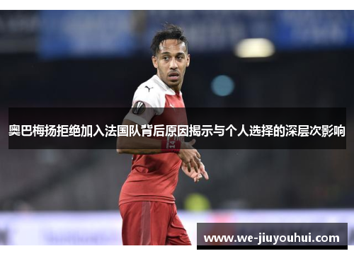 奥巴梅扬拒绝加入法国队背后原因揭示与个人选择的深层次影响