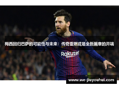 梅西回归巴萨的可能性与未来：传奇重燃或是全新篇章的开端