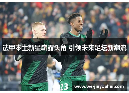 法甲本土新星崭露头角 引领未来足坛新潮流 法甲本土新星崭露头角 引领未来足坛新潮流