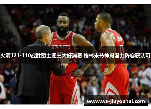 火箭121-110战胜爵士迎三大好消息 格林末节神勇潜力阵容获认可