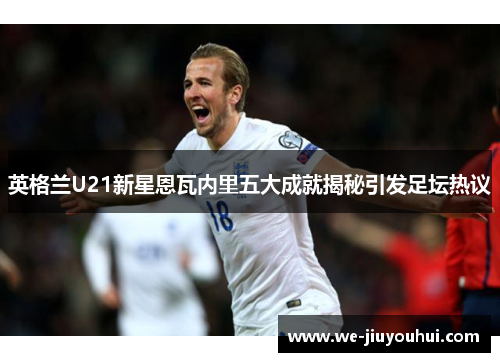 英格兰U21新星恩瓦内里五大成就揭秘引发足坛热议
