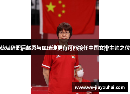 蔡斌辞职后赵勇与匡琦谁更有可能接任中国女排主帅之位