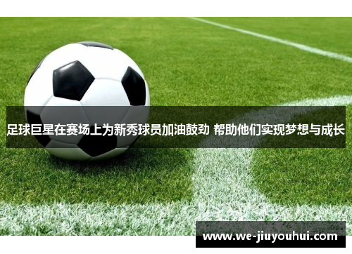 足球巨星在赛场上为新秀球员加油鼓劲 帮助他们实现梦想与成长