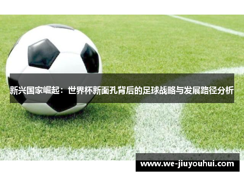 新兴国家崛起:世界杯新面孔背后的足球战略与发展路径分析 新兴国家崛起:世界杯新面孔背后的足球战略与发展路径分析