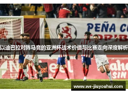 以迪巴拉对阵马竞的亚洲杯战术价值与比赛走向深度解析