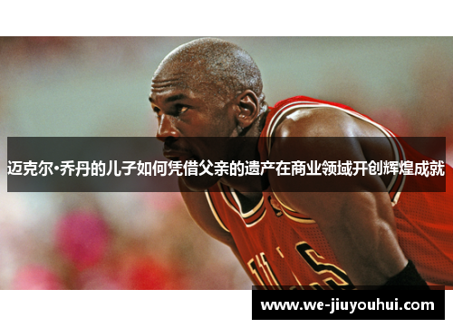 迈克尔·乔丹的儿子如何凭借父亲的遗产在商业领域开创辉煌成就