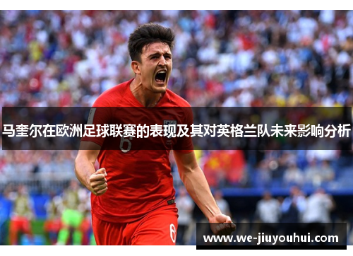 马奎尔在欧洲足球联赛的表现及其对英格兰队未来影响分析 马奎尔在欧洲足球联赛的表现及其对英格兰队未来影响分析